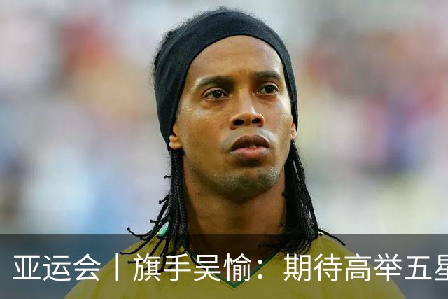 亚运会丨旗手吴愉：期待高举五星红旗入场